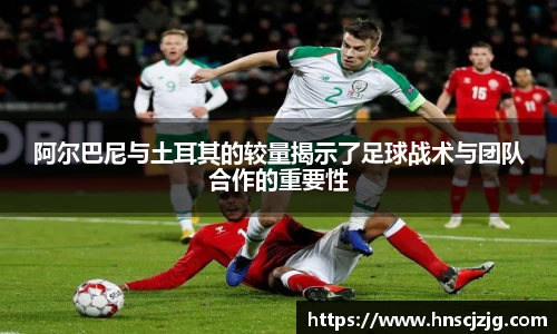 阿尔巴尼与土耳其的较量揭示了足球战术与团队合作的重要性